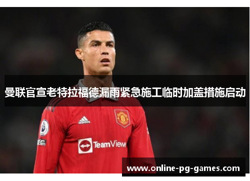 曼联官宣老特拉福德漏雨紧急施工临时加盖措施启动